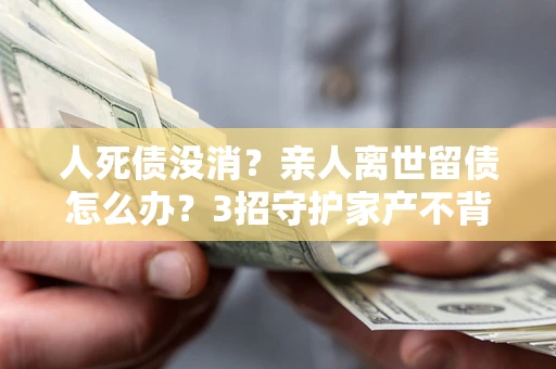 武汉人死债没消？亲人离世留债怎么办？3招守护家产不背锅