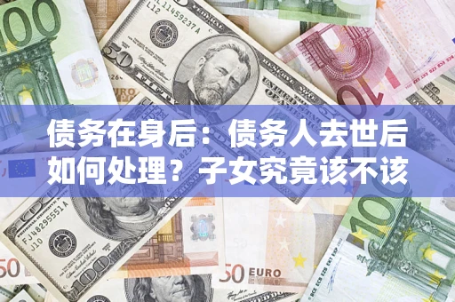 武汉债务在身后：债务人去世后如何处理？子女究竟该不该还钱？