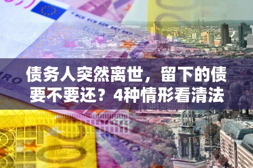 武汉债务人突然离世，留下的债要不要还？4种情形看清法律判决