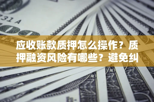 武汉应收账款质押怎么操作？质押融资风险有哪些？避免纠纷高效融资技巧