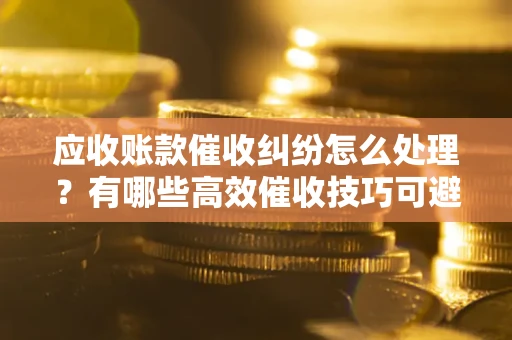 武汉应收账款催收纠纷怎么处理？有哪些高效催收技巧可避免坏账？